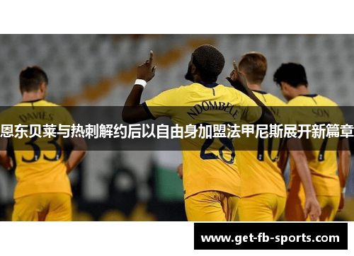 恩东贝莱与热刺解约后以自由身加盟法甲尼斯展开新篇章 恩东贝莱与热刺解约后以自由身加盟法甲尼斯展开新篇章