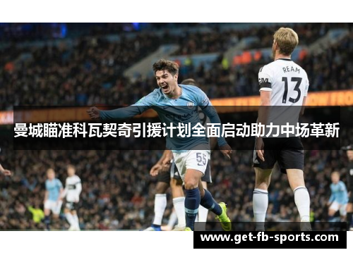 曼城瞄准科瓦契奇引援计划全面启动助力中场革新 曼城瞄准科瓦契奇引援计划全面启动助力中场革新