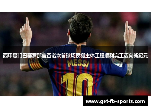 西甲豪门巴塞罗那官宣诺坎普球场顶棚主体工程顺利完工迈向新纪元