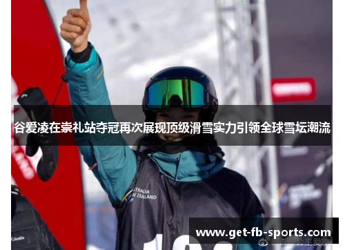 谷爱凌在崇礼站夺冠再次展现顶级滑雪实力引领全球雪坛潮流
