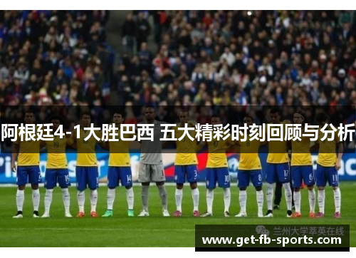 阿根廷4-1大胜巴西 五大精彩时刻回顾与分析